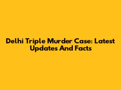Delhi Triple Murder Case: Latest Updates And Facts