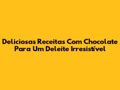 Deliciosas Receitas Com Chocolate Para Um Deleite Irresistível