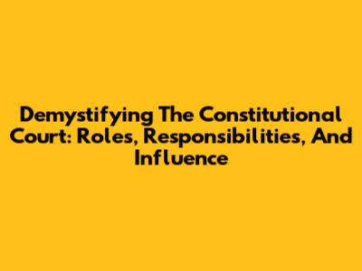 Demystifying The Constitutional Court: Roles, Responsibilities, And Influence