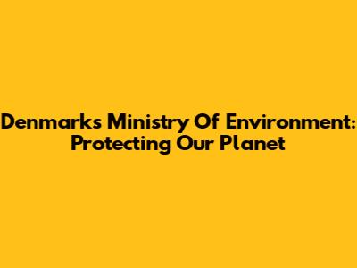 Denmark's Ministry Of Environment: Protecting Our Planet