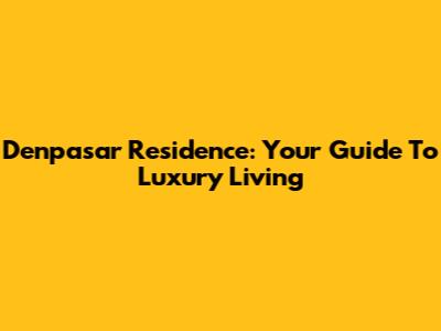 Denpasar Residence: Your Guide To Luxury Living