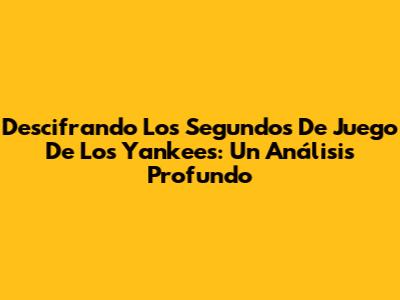 Descifrando Los Segundos De Juego De Los Yankees: Un Análisis Profundo