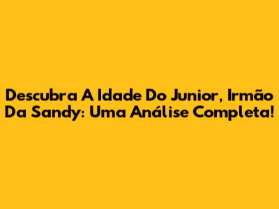 Descubra A Idade Do Junior, Irmão Da Sandy: Uma Análise Completa!