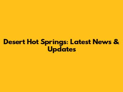 Desert Hot Springs: Latest News & Updates