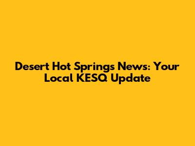 Desert Hot Springs News: Your Local KESQ Update