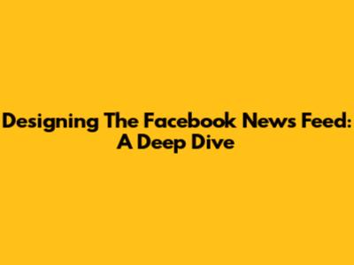 Designing The Facebook News Feed: A Deep Dive
