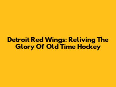 Detroit Red Wings: Reliving The Glory Of Old Time Hockey