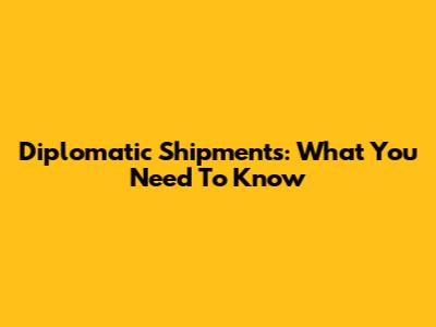 Diplomatic Shipments: What You Need To Know