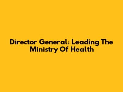 Director General: Leading The Ministry Of Health