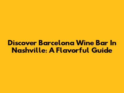 Discover Barcelona Wine Bar In Nashville: A Flavorful Guide