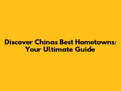 Discover China's Best Hometowns: Your Ultimate Guide