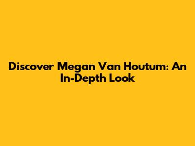 Discover Megan Van Houtum: An In-Depth Look