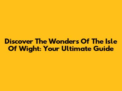 Discover The Wonders Of The Isle Of Wight: Your Ultimate Guide