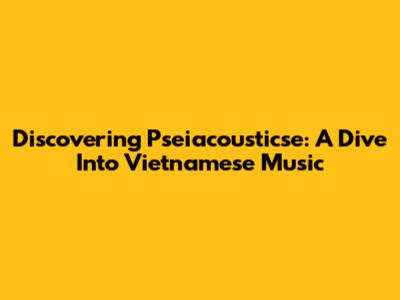 Discovering Pseiacousticse: A Dive Into Vietnamese Music