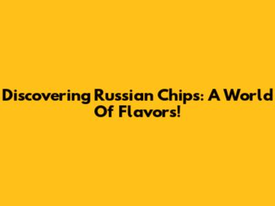 Discovering Russian Chips: A World Of Flavors!