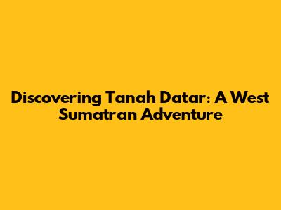 Discovering Tanah Datar: A West Sumatran Adventure