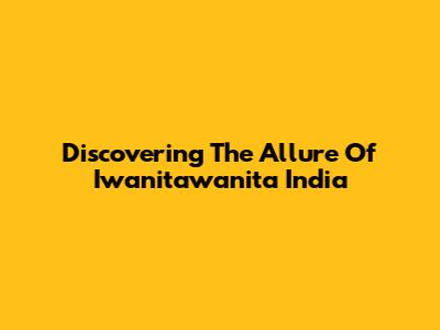 Discovering The Allure Of Iwanitawanita India