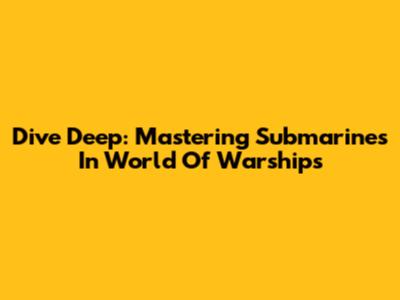 Dive Deep: Mastering Submarines In World Of Warships