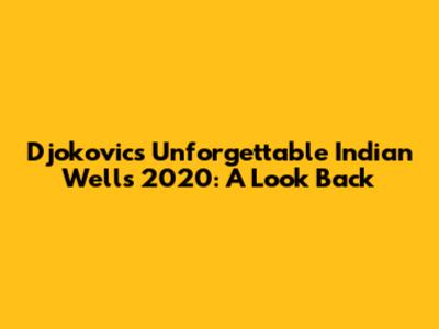 Djokovic's Unforgettable Indian Wells 2020: A Look Back