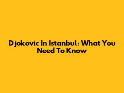 Djokovic In Istanbul: What You Need To Know