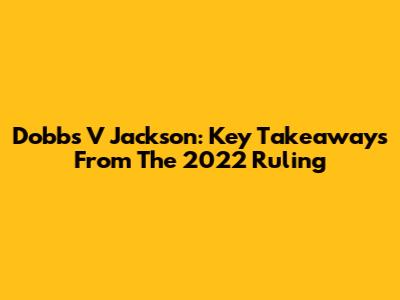 Dobbs V Jackson: Key Takeaways From The 2022 Ruling
