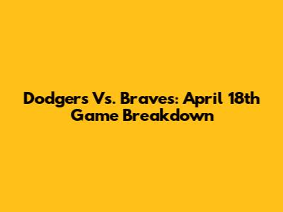 Dodgers Vs. Braves: April 18th Game Breakdown