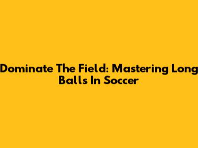 Dominate The Field: Mastering Long Balls In Soccer