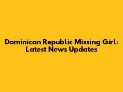 Dominican Republic Missing Girl: Latest News Updates