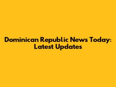 Dominican Republic News Today: Latest Updates