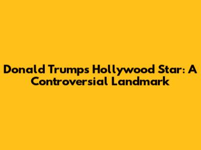 Donald Trump's Hollywood Star: A Controversial Landmark
