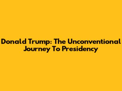 Donald Trump: The Unconventional Journey To Presidency