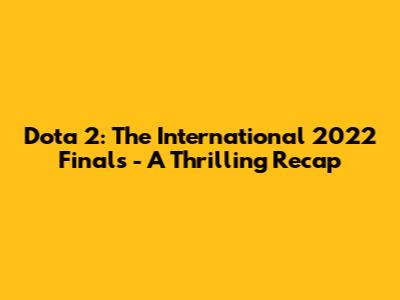 Dota 2: The International 2022 Finals - A Thrilling Recap