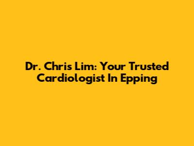 Dr. Chris Lim: Your Trusted Cardiologist In Epping