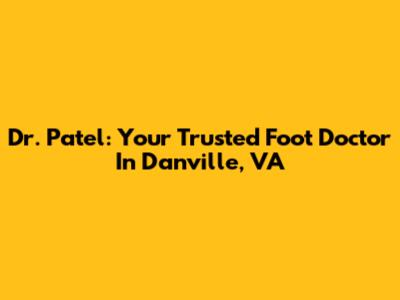 Dr. Patel: Your Trusted Foot Doctor In Danville, VA