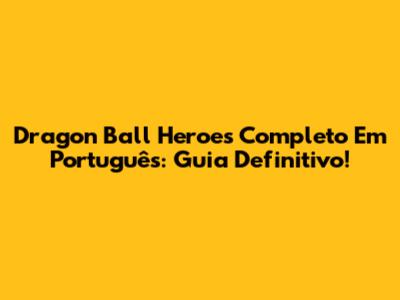 Dragon Ball Heroes Completo Em Português: Guia Definitivo!