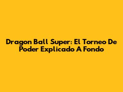 Dragon Ball Super: El Torneo De Poder Explicado A Fondo