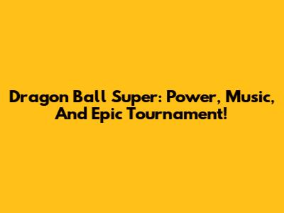Dragon Ball Super: Power, Music, And Epic Tournament!