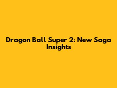 Dragon Ball Super 2: New Saga Insights