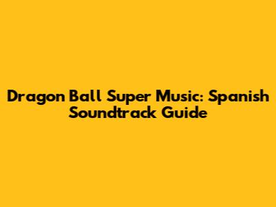 Dragon Ball Super Music: Spanish Soundtrack Guide