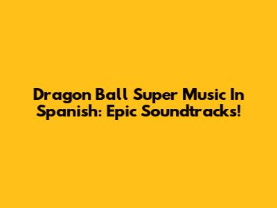 Dragon Ball Super Music In Spanish: Epic Soundtracks!