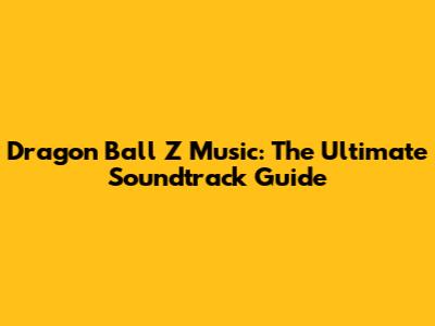 Dragon Ball Z Music: The Ultimate Soundtrack Guide