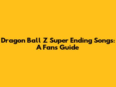 Dragon Ball Z Super Ending Songs: A Fan's Guide