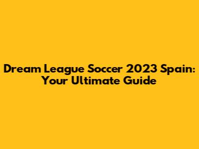 Dream League Soccer 2023 Spain: Your Ultimate Guide