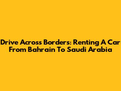 Drive Across Borders: Renting A Car From Bahrain To Saudi Arabia