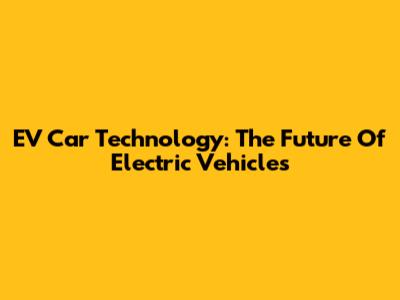EV Car Technology: The Future Of Electric Vehicles