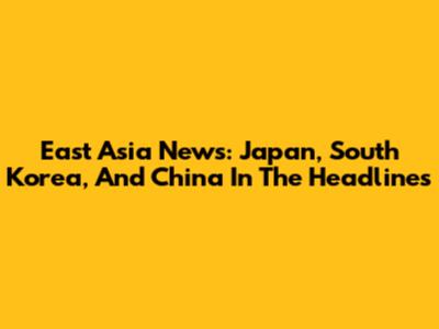 East Asia News: Japan, South Korea, And China In The Headlines