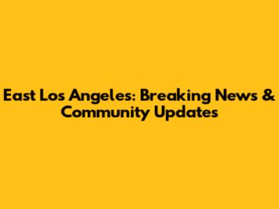 East Los Angeles: Breaking News & Community Updates