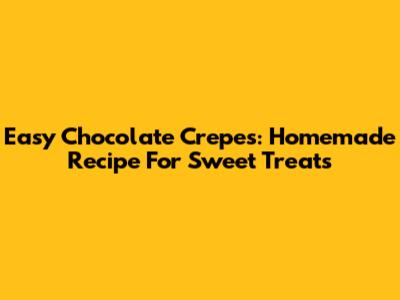 Easy Chocolate Crepes: Homemade Recipe For Sweet Treats