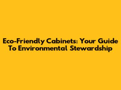 Eco-Friendly Cabinets: Your Guide To Environmental Stewardship