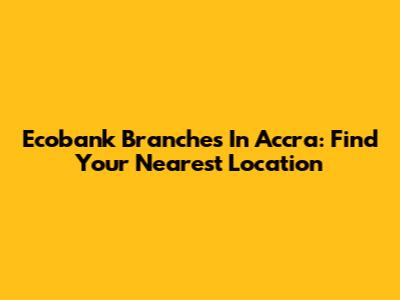 Ecobank Branches In Accra: Find Your Nearest Location